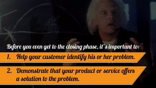 Before you even get to the closing phase, it’s important to:
1. Help your customer identify his or her problem.
2. Demonstrate that your product or service oﬀers
a solution to the problem.
 