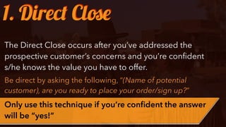 The Direct Close occurs after you’ve addressed the
prospective customer’s concerns and you’re conﬁdent
s/he knows the value you have to offer.
Be direct by asking the following, “(Name of potential
customer), are you ready to place your order/sign up?”
Only use this technique if you’re conﬁdent the answer
will be “yes!”
1. Direct Close
 