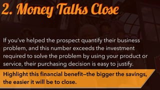If you’ve helped the prospect quantify their business
problem, and this number exceeds the investment
required to solve the problem by using your product or
service, their purchasing decision is easy to justify.
Highlight this ﬁnancial beneﬁt—the bigger the savings,
the easier it will be to close.
2. Money Talks Close
 