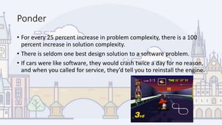 Ponder
• For every 25 percent increase in problem complexity, there is a 100
percent increase in solution complexity.
• There is seldom one best design solution to a software problem.
• If cars were like software, they would crash twice a day for no reason,
and when you called for service, they’d tell you to reinstall the engine.
 