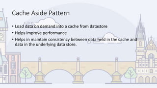 Cache Aside Pattern
• Load data on demand into a cache from datastore
• Helps improve performance
• Helps in maintain consistency between data held in the cache and
data in the underlying data store.
 