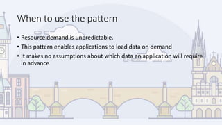 When to use the pattern
• Resource demand is unpredictable.
• This pattern enables applications to load data on demand
• It makes no assumptions about which data an application will require
in advance
 
