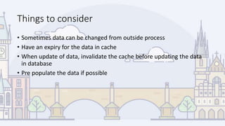 Things to consider
• Sometimes data can be changed from outside process
• Have an expiry for the data in cache
• When update of data, invalidate the cache before updating the data
in database
• Pre populate the data if possible
 