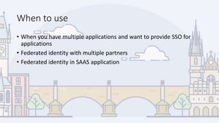 When to use
• When you have multiple applications and want to provide SSO for
applications
• Federated identity with multiple partners
• Federated identity in SAAS application
 
