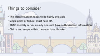 Things to consider
• The identity Server needs to be highly available
• Single point of failure, must have HA
• RBAC, identity server usually does not have authorization information
• Claims and scope within the security auth token
 