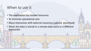 When to use it
• The application has limited resources
• To minimize operational cost
• Many interaction with external resources (upload, download)
• When the data is stored in a remote data store or a different
datacenter
 