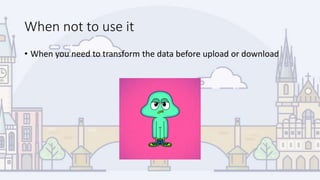 When not to use it
• When you need to transform the data before upload or download
 