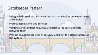 Gatekeeper Pattern
• Using a dedicated host instance that acts as a broker between clients
and services
• Protect applications and services
• Validates and sanitizes requests, and passes requests and data
between them
• Provide an additional layer of security, and limit the attack surface of
the system
 