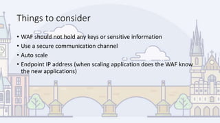 Things to consider
• WAF should not hold any keys or sensitive information
• Use a secure communication channel
• Auto scale
• Endpoint IP address (when scaling application does the WAF know
the new applications)
 