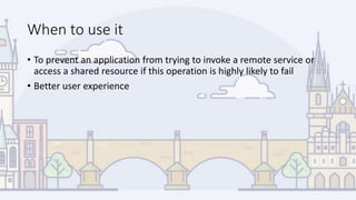 When to use it
• To prevent an application from trying to invoke a remote service or
access a shared resource if this operation is highly likely to fail
• Better user experience
 