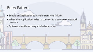 Retry Pattern
• Enable an application to handle transient failures
• When the applications tries to connect to a service or network
resource
• By transparently retrying a failed operation
 