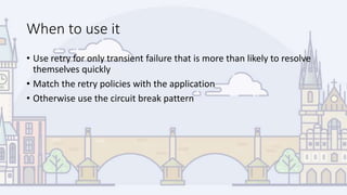 When to use it
• Use retry for only transient failure that is more than likely to resolve
themselves quickly
• Match the retry policies with the application
• Otherwise use the circuit break pattern
 
