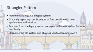 Strangler Pattern
• Incrementally migrate a legacy system
• Gradually replacing specific pieces of functionality with new
applications and services
• Features from the legacy system are replaced by new system features
eventually
• Strangling the old system and allowing you to decommission it
 