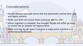 Considerations
• Handle services and data stores that are potentially used by both new
and legacy systems.
• Make sure both can access these resources side-by-side
• When migration is complete, the strangler façade will either go away
or evolve into an adaptor for legacy clients
• Make sure the façade doesn't become a single point of failure or a
performance bottleneck.
 