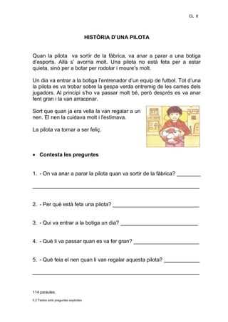 CL 8

HISTÒRIA D’UNA PILOTA
Quan la pilota va sortir de la fàbrica, va anar a parar a una botiga
d’esports. Allà s’ avorria molt. Una pilota no està feta per a estar
quieta, sinó per a botar per rodolar i moure’s molt.
Un dia va entrar a la botiga l’entrenador d’un equip de futbol. Tot d’una
la pilota es va trobar sobre la gespa verda entremig de les cames dels
jugadors. Al principi s’ho va passar molt bé, però després es va anar
fent gran i la van arraconar.
Sort que quan ja era vella la van regalar a un
nen. El nen la cuidava molt i l'estimava.
La pilota va tornar a ser feliç.

• Contesta les preguntes
1. - On va anar a parar la pilota quan va sortir de la fàbrica? ________
________________________________________________________
2. - Per què està feta una pilota? _____________________________
3. - Qui va entrar a la botiga un dia? __________________________
4. - Què li va passar quan es va fer gran? ______________________
5. - Què feia el nen quan li van regalar aquesta pilota? ____________
________________________________________________________

114 paraules.
5.2 Textos amb preguntes explicites.

 