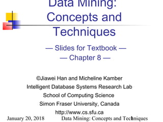January 20, 2018 Data Mining: Concepts and Techniques1
Data Mining:
Concepts and
Techniques
— Slides for Textbook —
— Chapter 8 —
©Jiawei Han and Micheline Kamber
Intelligent Database Systems Research Lab
School of Computing Science
Simon Fraser University, Canada
http://www.cs.sfu.ca
 