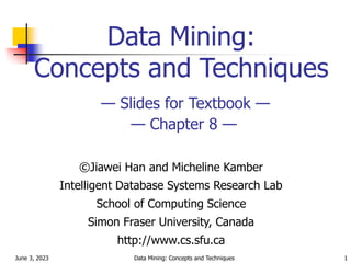 June 3, 2023 Data Mining: Concepts and Techniques 1
Data Mining:
Concepts and Techniques
— Slides for Textbook —
— Chapter 8 —
©Jiawei Han and Micheline Kamber
Intelligent Database Systems Research Lab
School of Computing Science
Simon Fraser University, Canada
http://www.cs.sfu.ca
 