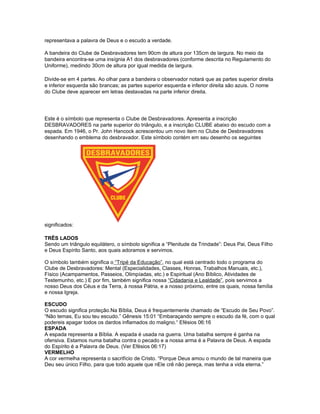 representava a palavra de Deus e o escudo a verdade.

A bandeira do Clube de Desbravadores tem 90cm de altura por 135cm de largura. No meio da
bandeira encontra-se uma insígnia A1 dos desbravadores (conforme descrita no Regulamento do
Uniforme), medindo 30cm de altura por igual medida de largura.

Divide-se em 4 partes. Ao olhar para a bandeira o observador notará que as partes superior direita
e inferior esquerda são brancas; as partes superior esquerda e inferior direita são azuis. O nome
do Clube deve aparecer em letras destavadas na parte inferior direita.




Este é o símbolo que representa o Clube de Desbravadores. Apresenta a inscrição
DESBRAVADORES na parte superior do triângulo, e a inscrição CLUBE abaixo do escudo com a
espada. Em 1946, o Pr. John Hancock acrescentou um novo item no Clube de Desbravadores
desenhando o emblema do desbravador. Este símbolo contém em seu desenho os seguintes




significados:

TRÊS LADOS
Sendo um triângulo equilátero, o símbolo significa a “Plenitude da Trindade”: Deus Pai, Deus Filho
e Deus Espírito Santo, aos quais adoramos e servimos.

O símbolo também significa o “Tripé da Educação”, no qual está centrado todo o programa do
Clube de Desbravadores: Mental (Especialidades, Classes, Honras, Trabalhos Manuais, etc.),
Físico (Acampamentos, Passeios, Olimpíadas, etc.) e Espiritual (Ano Bíblico, Atividades de
Testemunho, etc.) E por fim, também significa nossa “Cidadania e Lealdade”, pois servimos a
nosso Deus dos Céus e da Terra, à nossa Pátria, e a nosso próximo, entre os quais, nossa família
e nossa Igreja.

ESCUDO
O escudo significa proteção.Na Bíblia, Deus é frequentemente chamado de “Escudo de Seu Povo”.
“Não temas, Eu sou teu escudo.” Gênesis 15:01 “Embaraçando sempre o escudo da fé, com o qual
podereis apagar todos os dardos inflamados do maligno.“ Efésios 06:16
ESPADA
A espada representa a Bíblia. A espada é usada na guerra. Uma batalha sempre é ganha na
ofensiva. Estamos numa batalha contra o pecado e a nossa arma é a Palavra de Deus. A espada
do Espírito é a Palavra de Deus. (Ver Efésios 06:17)
VERMELHO
A cor vermelha representa o sacrifício de Cristo. “Porque Deus amou o mundo de tal maneira que
Deu seu único Filho, para que todo aquele que nEle crê não pereça, mas tenha a vida eterna.”
 