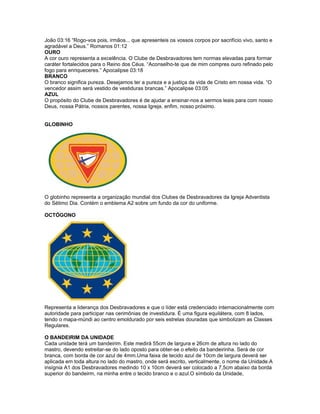 João 03:16 “Rogo-vos pois, irmãos... que apresenteis os vossos corpos por sacrifício vivo, santo e
agradável a Deus.” Romanos 01:12
OURO
A cor ouro representa a excelência. O Clube de Desbravadores tem normas elevadas para formar
caráter fortalecidos para o Reino dos Céus. “Aconselho-te que de mim compres ouro refinado pelo
fogo para enriqueceres.” Apocalipse 03:18
BRANCO
O branco significa pureza. Desejamos ter a pureza e a justiça da vida de Cristo em nossa vida. “O
vencedor assim será vestido de vestiduras brancas.” Apocalipse 03:05
AZUL
O propósito do Clube de Desbravadores é de ajudar a ensinar-nos a sermos leais para com nosso
Deus, nossa Pátria, nossos parentes, nossa Igreja, enfim, nosso próximo.


GLOBINHO




O globinho representa a organização mundial dos Clubes de Desbravadores da Igreja Adventista
do Sétimo Dia. Contém o emblema A2 sobre um fundo da cor do uniforme.

OCTÓGONO




Representa a liderança dos Desbravadores e que o líder está credenciado internacionalmente com
autoridade para participar nas cerimônias de investidura. É uma figura equilátera, com 8 lados,
tendo o mapa-múndi ao centro emoldurado por seis estrelas douradas que simbolizam as Classes
Regulares.

O BANDEIRIM DA UNIDADE
Cada unidade terá um bandeirim. Este medirá 55cm de largura e 26cm de altura no lado do
mastro, devendo estreitar-se do lado oposto para obter-se o efeito da bandeirinha. Será de cor
branca, com borda de cor azul de 4mm.Uma faixa de tecido azul de 10cm de largura deverá ser
aplicada em toda altura no lado do mastro, onde será escrito, verticalmente, o nome da Unidade.A
insígnia A1 dos Desbravadores medindo 10 x 10cm deverá ser colocado a 7,5cm abaixo da borda
superior do bandeirm, na minha entre o tecido branco e o azul.O símbolo da Unidade,
 