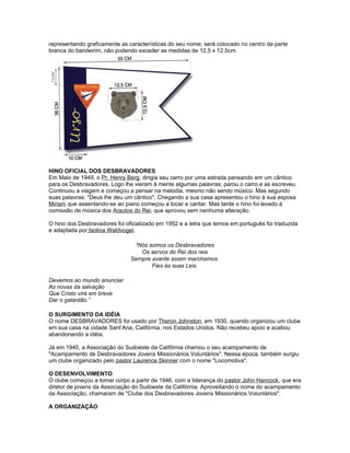 representando graficamente as características do seu nome, será colocado no centro da parte
branca do bandeirim, não podendo exceder as medidas de 12,5 x 12,5cm.




HINO OFICIAL DOS DESBRAVADORES
Em Maio de 1949, o Pr. Henry Berg, dirigia seu carro por uma estrada pensando em um cântico
para os Desbravadores. Logo lhe vieram à mente algumas palavras; parou o carro e as escreveu.
Continuou a viagem e começou a pensar na melodia, mesmo não sendo músico. Mas segundo
suas palavras: "Deus lhe deu um cântico". Chegando a sua casa apresentou o hino à sua esposa
Miriam que assentando-se ao piano começou a tocar e cantar. Mas tarde o hino foi levado à
comissão de música dos Arautos do Rei, que aprovou sem nenhuma alteração.

O hino dos Desbravadores foi oficializado em 1952 e a letra que temos em português foi traduzida
e adaptada por Isolina Waldvogel.

                                “Nós somos os Desbravadores
                                  Os servos do Rei dos reis
                               Sempre avante assim marchamos
                                      Fies às suas Leis.

Devemos ao mundo anunciar
As novas da salvação
Que Cristo virá em breve
Dar o galardão.”

O SURGIMENTO DA IDÉIA
O nome DESBRAVADORES foi usado por Theron Johnston, em 1930, quando organizou um clube
em sua casa na cidade Sant‘Ana, Califórnia, nos Estados Unidos. Não recebeu apoio e acabou
abandonando a idéia.

Já em 1940, a Associação do Sudoeste da Califórnia chamou o seu acampamento de
"Acampamento de Desbravadores Jovens Missionários Voluntários". Nessa época, também surgiu
um clube organizado pelo pastor Laurence Skinner com o nome "Locomotiva".

O DESENVOLVIMENTO
O clube começou a tomar corpo a partir de 1946, com a liderança do pastor John Hancock, que era
diretor de jovens da Associação do Sudoeste da Califórnia. Aproveitando o nome do acampamento
da Associação, chamaram de "Clube dos Desbravadores Jovens Missionários Voluntários".

A ORGANIZAÇÃO
 