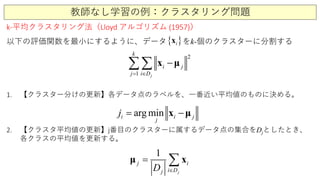 教師なし学習の例：クラスタリング問題
k-平均クラスタリング法（Lloyd アルゴリズム (1957)）
以下の評価関数を最小にするように、データ をk-個のクラスターに分割する
1
2
ji
i j
D
k
j ∈=
−∑∑ μx
1. 【クラスター分けの更新】各データ点のラベルを、一番近い平均値のものに決める。
2. 【クラスタ平均値の更新】j番目のクラスターに属するデータ点の集合をDjとしたとき、
各クラスの平均値を更新する。
arg mini i j
j
j = −x μ
1
j
j i
DijD ∈
= ∑xμ
{ }ix
 