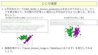 ここで演習
• k-平均法のコードCH05_SEC03_1_Kmeans_production.mを走らせてみましょう。コー
ドを書き換えて、共分散行列が等しい場合にk-平均法がどのように動くか、見てみ
ましょう。
% random ellipse 1 centered at (0,0)
x=randn(n1+n2,1); y=0.5*randn(n1+n2,1);
% random ellipse 2 centered at (1,-2) and rotated by theta
x2=randn(n1+n2,1)+1; y2=0.2*randn(n1+n2,1)-2; theta=pi/4;
A=[cos(theta) -sin(theta); sin(theta) cos(theta)];
x3=A(1,1)*x2+A(1,2)*y2; y3=A(2,1)*x2+A(2,2)*y2;
% random ellipse 1 centered at (0,0)
x=randn(n1+n2,1)-2.2; y=0.5*randn(n1+n2,1);
x3=randn(n1+n2,1)+2.2; y3=0.5*randn(n1+n2,1);
共分散行列が異なる場合（もともとのコード） 共分散行列が等しい場合
• 画像処理のコードdemo_Kmeans_Image.m（WebClassにあります）を実行してみま
しょう。
 