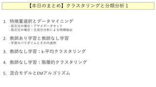 【本日のまとめ】クラスタリングと分類分析１
1. 特徴量選択とデータマイニング
- 低次元の場合：アヤメデータセット
- 高次元の場合：主成分分析による特徴抽出
2. 教師あり学習と教師なし学習
- 学習のパラダイムとその代表例
3. 教師なし学習：k-平均クラスタリング
4. 教師なし学習：階層的クラスタリング
5. 混合モデルとEMアルゴリズム
 