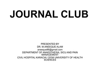JOURNAL CLUB
PRESENTED BY
DR. M.ANEEQUE ALAM
aneeque86@gmail.com
DEPARTMENT OF ANAESTHESIA, SICU AND PAIN
MANAGEMENT
CIVIL HOSPITAL KARACHI / DOW UNIVERSITY OF HEALTH
SCIENCES
 