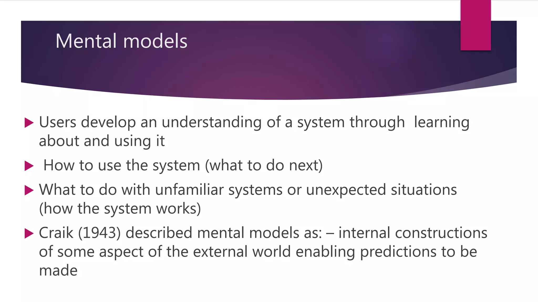Mental models
 Users develop an understanding of a system through learning
about and using it
 How to use the system (what to do next)
 What to do with unfamiliar systems or unexpected situations
(how the system works)
 Craik (1943) described mental models as: – internal constructions
of some aspect of the external world enabling predictions to be
made
 