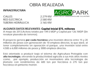 OBRA REALIZADA
INFRAESTRUCTURA
CALLES 2.279 KM
RED ELÉCTRICA 2.580 KM
TUBERIA HIDRÁULICA 3.165 KM
ALGUNOS DATOS RELEVANTES: Capital Inicial $75, millones
A mayo de 2013,Activos totales por 149.5 MDP y Capital por 126.1MDP (Sin
revaluar plusvalía de terrenos).
El proyecto genera por cada hectárea una inversión directa entre 15 y 20
millones de pesos con generación de 10 empleos directos, lo que dará, al
tener completamente en operación el parque, una inversión total entre
4,500 a 6,000 millones de pesos y 3000 empleos directos.
Está orientado a producir bajo el sistema de Agricultura Protegida con
alta tecnología, elevando la productividad agrícola a sus más altos niveles
como, por ejemplo, producción en invernadero alta tecnología de
jitomate con rendimientos de 600 ton por hectárea ó 275 ton por
hectárea en pimiento morrón.
 