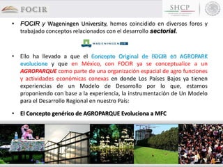 • FOCIR y Wageningen University, hemos coincidido en diversos foros y
trabajado conceptos relacionados con el desarrollo sectorial.
• Ello ha llevado a que el Concepto Original de FOCIR en AGROPARK
evolucione y que en México, con FOCIR ya se conceptualice a un
AGROPARQUE como parte de una organización espacial de agro funciones
y actividades económicas conexas en donde Los Países Bajos ya tienen
experiencias de un Modelo de Desarrollo por lo que, estamos
proponiendo con base a la experiencia, la instrumentación de Un Modelo
para el Desarrollo Regional en nuestro País:
• El Concepto genérico de AGROPARQUE Evoluciona a MFC
 