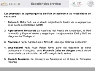 Los proyectos de Agroparque se diseñan de acuerdo a las necesidades de
cada zona
1. Deltapark. Delta Park es un diseño originalmente teórico de un Agroparque
en el puerto de Rotterdam (2001)
2. Agrocentrum Westpoort La Autoridad del Puerto de Ámsterdam, la Red
Innovación y Espacio Verdes y Wageningen trabajaron entre 2002 y 2006 en
el Agrocentro Westepoort
3. New Mixed Farm. Agropark en el Norte de Limburgo, Holanda desde 2001
4. WAZ-Holland Park Wujin Polder forma parte del desarrollo de tierra
productiva en Changzhou en la Provincia China en Jiangsu y está siendo
desarrollada por la Autoridad del la Zona Agrícola de Wuiiny.
5. Biopark Terneuzen Se construye un Agroparque en el área de Terneuzen
Holanda
Experiencias previas:
 