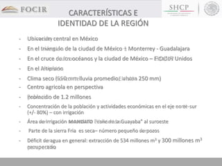 CARACTERÍSTICAS E
IDENTIDAD DE LA REGIÓN
- Ubicación central en México
- En el triángulo de la ciudad de México – Monterrey - Guadalajara
- En el cruce de los océanos y la ciudad de México – Estados Unidos
- En el Altiplano
- Clima seco (550 mm lluvia promedio; ahora 250 mm)
- Centro agricola en perspectiva
- Población de 1.2 millones
- Concentración de la población y actividades económicas en el eje norte-sur
(+/- 80%) – con irrigación
- Área de irrigación secundaria ”Valle de la Guayaba” al suroeste
- Parte de la sierra Fria es seca– número pequeño de pozos
- Déficit de agua en general: extracción de 534 millones m3 y 300 millones m3
recuperado
 