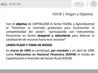FOCIR | Origen y Objetivo
Con el objetivo de CAPITALIZAR el Sector RURAL y Agroindustrial
al “Fomentar la inversión productiva para incrementar la
competitividad del sector”, “participando con instrumentos
financieros en forma temporal y minoritaria para detonar la
canalización de recursos hacia esos sectores”
LARGO PLAZO Y TOMA DE RIESGO
En marzo de 1993 se constituye, por mandato y en abril de 1994
como Fideicomiso en Nacional Financiera (NAFIN) el Fondo de
Capitalización e Inversión del Sector Rural (FOCIR)
 