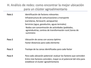 H. Análisis de redes: como encontrar la mejor ubicación
para un clúster agroalimentario
Paso 1 Identificación de factores relevantes
Infraestructura de comunicaciones y transporte
(carreteras, ferrocarril, aeropuerto)
Servicios (agua, gasoductos, aguas termales)
Nodos con concentración de actividades (poblados,
agroindustrias, centros de transformación rural /zonas de
suministro
Paso 2 Ubicación de zonas con acceso óptimo
Factor distancias para cada elemento
Paso 3 Traslape de las zonas identificadas para cada factor
Paso 4 Para cada ubicación potencial: evaluar los factores que coinciden
Entre más factores coinciden, mayor es el potencial del sitio para
establecer el cluster agroalimentario
 