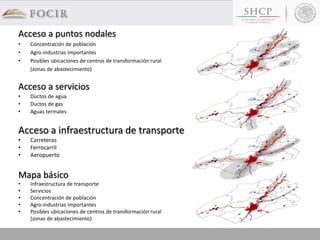 Mapa básico
• Infraestructura de transporte
• Servicios
• Concentración de población
• Agro-industrias importantes
• Posibles ubicaciones de centros de transformación rural
(zonas de abastecimiento)
Acceso a infraestructura de transporte
• Carreteras
• Ferrocarril
• Aeropuerto
Acceso a puntos nodales
• Concentración de población
• Agro-industrias importantes
• Posibles ubicaciones de centros de transformación rural
(zonas de abastecimiento)
Acceso a servicios
• Ductos de agua
• Ductos de gas
• Aguas termales
 