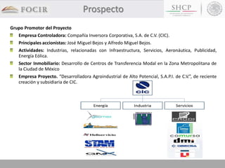 Grupo Promotor del Proyecto
Empresa Controladora: Compañía Inversora Corporativa, S.A. de C.V. (CIC).
Principales accionistas: José Miguel Bejos y Alfredo Miguel Bejos.
Actividades: Industrias, relacionadas con Infraestructura, Servicios, Aeronáutica, Publicidad,
Energía Eólica.
Sector Inmobiliario: Desarrollo de Centros de Transferencia Modal en la Zona Metropolitana de
la Ciudad de México
Empresa Proyecto. “Desarrolladora Agroindustrial de Alto Potencial, S.A.P.I. de C.V.”, de reciente
creación y subsidiaria de CIC.
Prospecto
 