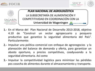 1.- En el Marco del Plan Nacional de Desarrollo 2013-2018, objetivo
4.10 de “Construir un sector agropecuario y pesquero
productivo que garantice la seguridad alimentaria del País”.
Particularmente:
2.- Impulsar una política comercial con enfoque de agronegocios y la
planeación del balance de demanda y oferta, para garantizar un
abasto oportuno, a precios competitivos, coadyuvando a la
seguridad alimentaria. Así como
3.- Impulsar la competitividad logística para minimizar las pérdidas
pos cosecha de alimentos durante el almacenamiento y transporte.
PLAN NACIONAL DE AGROLOGÍSTICA
LA SUBSECRETARÍA DE ALIMENTACIÓN Y
COMPETITIVIDAD EN COORDINACIÓN CON LA
Universidad de Wageningen
 