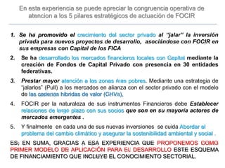 1. Se ha promovido el crecimiento del sector privado al “jalar” la inversión
privada para nuevos proyectos de desarrollo, asociándose con FOCIR en
sus empresas con Capital de los FICA
2. Se ha desarrollado los mercados financieros locales con Capital mediante la
creación de Fondos de Capital Privado con presencia en 30 entidades
federativas.
3. Prestar mayor atención a las zonas mas pobres. Mediante una estrategia de
“jalarlos” (Pull) a los mercados en alianza con el sector privado con el modelo
de las cadenas hibridas de valor (CHVs),
4. FOCIR por la naturaleza de sus instrumentos Financieros debe Establecer
relaciones de largo plazo con sus socios que son en su mayoría actores de
mercados emergentes .
5. Y finalmente en cada una de sus nuevas inversiones se cuida Abordar el
problema del cambio climático y asegurar la sostenibilidad ambiental y social .
ES, EN SUMA, GRACIAS A ESA EXPERIENCIA QUE PROPONEMOS COMO
PRIMER MODELO DE APLICACIÓN PARA EL DESARROLLO ESTE ESQUEMA
DE FINANCIAMIENTO QUE INCLUYE EL CONOCIMIENTO SECTORIAL.
En esta experiencia se puede apreciar la congruencia operativa de
atencion a los 5 pilares estratégicos de actuación de FOCIR
 