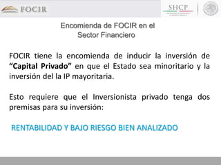 FOCIR tiene la encomienda de inducir la inversión de
“Capital Privado” en que el Estado sea minoritario y la
inversión del la IP mayoritaria.
Esto requiere que el Inversionista privado tenga dos
premisas para su inversión:
RENTABILIDAD Y BAJO RIESGO BIEN ANALIZADO
Encomienda de FOCIR en el
Sector Financiero
 