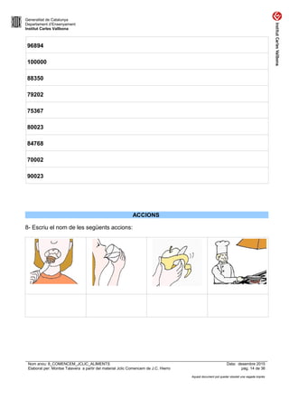 Generalitat de Catalunya
Departament d’Ensenyament
Institut Carles Vallbona
96894
100000
88350
79202
75367
80023
84768
70002
90023
ACCIONS
8- Escriu el nom de les següents accions:
Nom arxiu: 8_COMENCEM_JCLIC_ALIMENTS Data: desembre 2015
Elaborat per: Montse Talavera a partir del material Jclic Comencem de J.C. Hierro pàg. 14 de 36
Aquest document pot quedar obsolet una vegada imprès
 