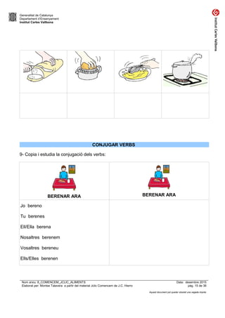 Generalitat de Catalunya
Departament d’Ensenyament
Institut Carles Vallbona
CONJUGAR VERBS
9- Copia i estudia la conjugació dels verbs:
BERENAR ARA BERENAR ARA
Jo bereno
Tu berenes
Ell/Ella berena
Nosaltres berenem
Vosaltres bereneu
Ells/Elles berenen
Nom arxiu: 8_COMENCEM_JCLIC_ALIMENTS Data: desembre 2015
Elaborat per: Montse Talavera a partir del material Jclic Comencem de J.C. Hierro pàg. 15 de 36
Aquest document pot quedar obsolet una vegada imprès
 