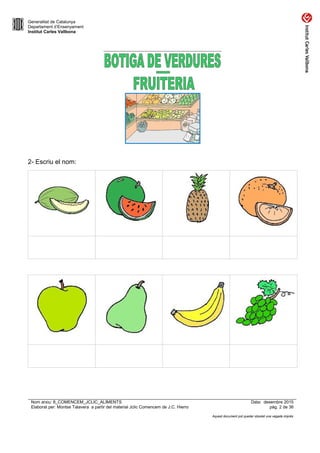 Generalitat de Catalunya
Departament d’Ensenyament
Institut Carles Vallbona
2- Escriu el nom:
Nom arxiu: 8_COMENCEM_JCLIC_ALIMENTS Data: desembre 2015
Elaborat per: Montse Talavera a partir del material Jclic Comencem de J.C. Hierro pàg. 2 de 36
Aquest document pot quedar obsolet una vegada imprès
 