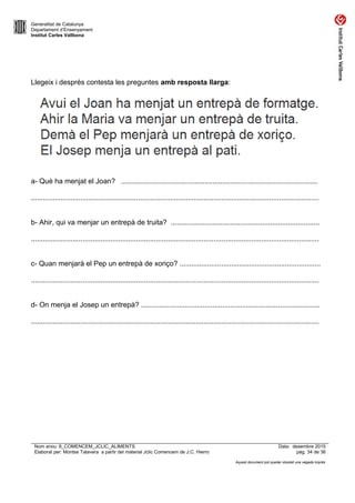 Generalitat de Catalunya
Departament d’Ensenyament
Institut Carles Vallbona
Llegeix i després contesta les preguntes amb resposta llarga:
a- Què ha menjat el Joan? ...................................................................................................
.................................................................................................................................................
b- Ahir, qui va menjar un entrepà de truita? ...........................................................................
.................................................................................................................................................
c- Quan menjarà el Pep un entrepà de xoriço? .......................................................................
.................................................................................................................................................
d- On menja el Josep un entrepà? ..........................................................................................
.................................................................................................................................................
Nom arxiu: 8_COMENCEM_JCLIC_ALIMENTS Data: desembre 2015
Elaborat per: Montse Talavera a partir del material Jclic Comencem de J.C. Hierro pàg. 34 de 36
Aquest document pot quedar obsolet una vegada imprès
 