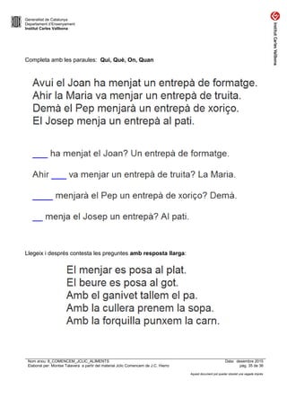 Generalitat de Catalunya
Departament d’Ensenyament
Institut Carles Vallbona
Completa amb les paraules: Qui, Què, On, Quan
Llegeix i després contesta les preguntes amb resposta llarga:
Nom arxiu: 8_COMENCEM_JCLIC_ALIMENTS Data: desembre 2015
Elaborat per: Montse Talavera a partir del material Jclic Comencem de J.C. Hierro pàg. 35 de 36
Aquest document pot quedar obsolet una vegada imprès
 