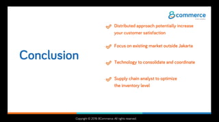 Copyright © 2016 8Commerce. All rights reserved.
Conclusion
Distributed approach potentially increase
your customer satisfaction
Focus on existing market outside Jakarta
Technology to consolidate and coordinate
Supply chain analyst to optimize
the inventory level
 