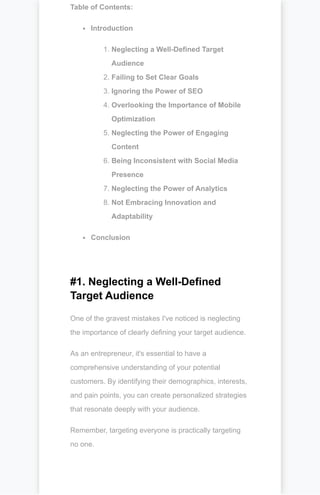 Table of Contents:
Introduction
1. Neglecting a Well-Defined Target
Audience
2. Failing to Set Clear Goals
3. Ignoring the Power of SEO
4. Overlooking the Importance of Mobile
Optimization
5. Neglecting the Power of Engaging
Content
6. Being Inconsistent with Social Media
Presence
7. Neglecting the Power of Analytics
8. Not Embracing Innovation and
Adaptability
Conclusion
#1. Neglecting a Well-Defined
Target Audience
One of the gravest mistakes I've noticed is neglecting
the importance of clearly defining your target audience.
As an entrepreneur, it's essential to have a
comprehensive understanding of your potential
customers. By identifying their demographics, interests,
and pain points, you can create personalized strategies
that resonate deeply with your audience.
Remember, targeting everyone is practically targeting
no one.
 