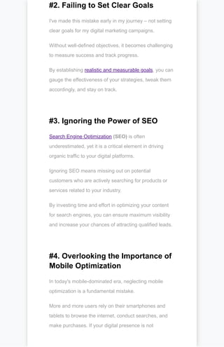 #2. Failing to Set Clear Goals
I've made this mistake early in my journey – not setting
clear goals for my digital marketing campaigns.
Without well-defined objectives, it becomes challenging
to measure success and track progress.
By establishing realistic and measurable goals, you can
gauge the effectiveness of your strategies, tweak them
accordingly, and stay on track.
#3. Ignoring the Power of SEO
Search Engine Optimization (SEO) is often
underestimated, yet it is a critical element in driving
organic traffic to your digital platforms.
Ignoring SEO means missing out on potential
customers who are actively searching for products or
services related to your industry.
By investing time and effort in optimizing your content
for search engines, you can ensure maximum visibility
and increase your chances of attracting qualified leads.
#4. Overlooking the Importance of
Mobile Optimization
In today's mobile-dominated era, neglecting mobile
optimization is a fundamental mistake.
More and more users rely on their smartphones and
tablets to browse the internet, conduct searches, and
make purchases. If your digital presence is not
 