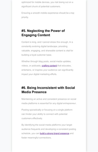 optimized for mobile devices, you risk losing out on a
significant chunk of potential customers.
Ensuring a smooth mobile experience should be a top
priority.
#5. Neglecting the Power of
Engaging Content
Content is king, and I cannot stress this enough. In a
constantly evolving digital landscape, providing
valuable, engaging, and shareable content is vital for
building a loyal customer base.
Whether through blog posts, social media updates,
videos, or podcasts, crafting content that educates,
entertains, or inspires your audience can significantly
impact your digital marketing efforts.
#6. Being Inconsistent with Social
Media Presence
Maintaining an active and consistent presence on social
media platforms is essential for any digital entrepreneur.
Posting sporadically or focusing on a single platform
can hinder your ability to connect with potential
customers effectively.
By identifying the social media platforms your target
audience frequents and developing a consistent posting
schedule, you can build a strong brand presence and
foster meaningful connections.
 