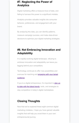 #7. Neglecting the Power of
Analytics
Digital marketing offers a treasure trove of data, and
failing to harness this power is a significant mistake.
Analytics provides valuable insights into consumer
behavior, preferences, and engagement with your
brand.
By analyzing this data, you can identify patterns,
measure campaign success, and make data-driven
decisions to optimize your digital marketing strategies.
#8. Not Embracing Innovation and
Adaptability
In a rapidly evolving digital landscape, refusing to
embrace innovation and adaptability can leave you
lagging behind your competitors.
Technology continues to offer new possibilities and
avenues for reaching and engaging with your target
audience.
If you’re a digital entrepreneur, it’s important to stay up
to date with the latest trends, tools, and strategies to
stay competitive in today’s digital marketplace.
Closing Thoughts
Now that we've explored these eight common digital
marketing mistakes, I hope you have gained valuable
insights that will help you avoid them in your own
entrepreneurial journey.
 